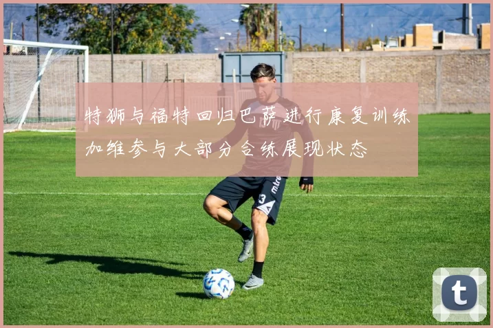特狮与福特回归巴萨进行康复训练加维参与大部分合练展现状态