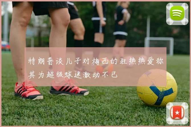 特朗普谈儿子对梅西的狂热热爱称其为超级球迷激动不已