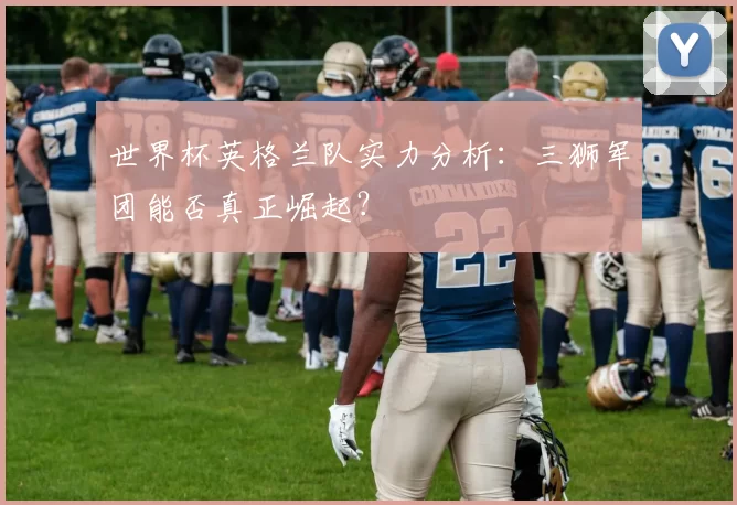 世界杯英格兰队实力分析：三狮军团能否真正崛起？