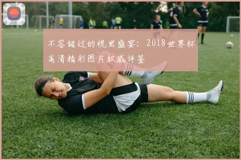 不容错过的视觉盛宴：2018世界杯高清精彩图片权威评鉴