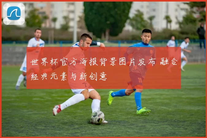 世界杯官方海报背景图片发布 融合经典元素与新创意