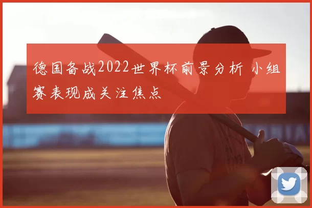 德国备战2022世界杯前景分析 小组赛表现成关注焦点