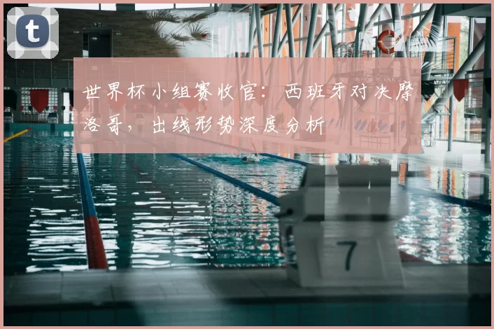 世界杯小组赛收官:西班牙对决摩洛哥,出线形势深度分析