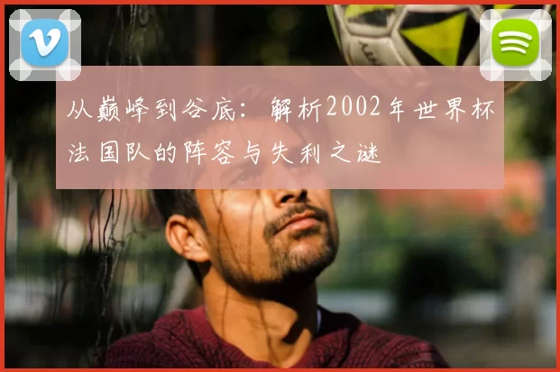 从巅峰到谷底：解析2002年世界杯法国队的阵容与失利之谜