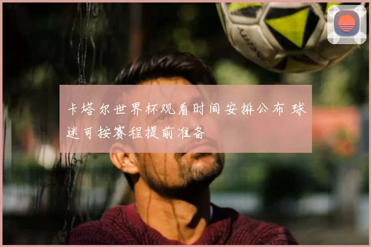 卡塔尔世界杯观看时间安排公布 球迷可按赛程提前准备