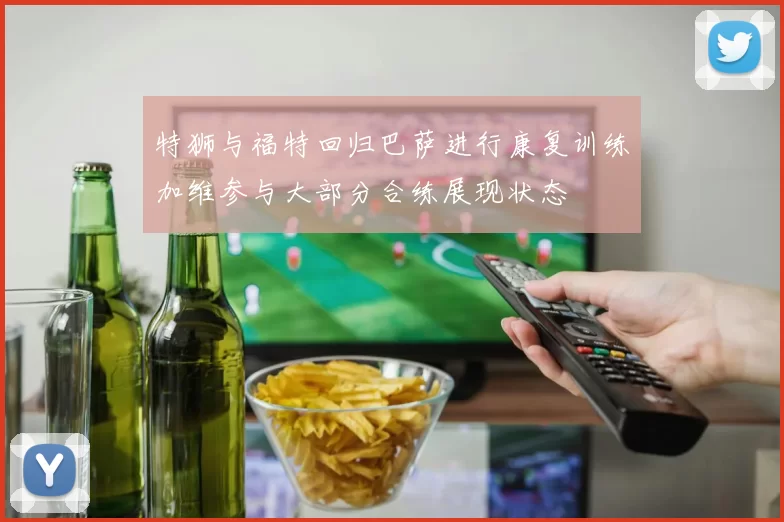 特狮与福特回归巴萨进行康复训练加维参与大部分合练展现状态