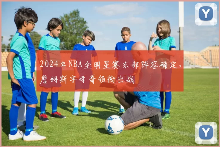 2024年NBA全明星赛东部阵容确定，詹姆斯字母哥领衔出战