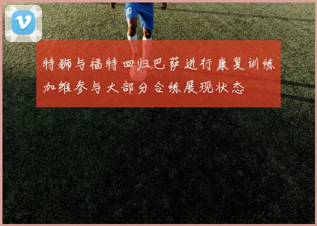 特狮与福特回归巴萨进行康复训练加维参与大部分合练展现状态