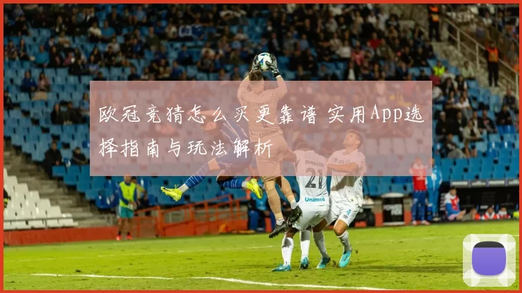 欧冠竞猜怎么买更靠谱 实用App选择指南与玩法解析