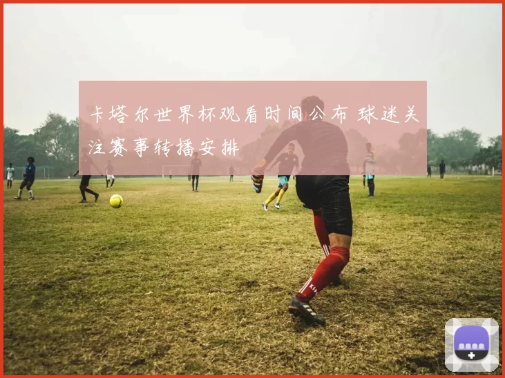 卡塔尔世界杯观看时间公布 球迷关注赛事转播安排