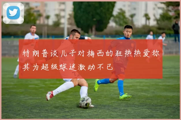 特朗普谈儿子对梅西的狂热热爱称其为超级球迷激动不已