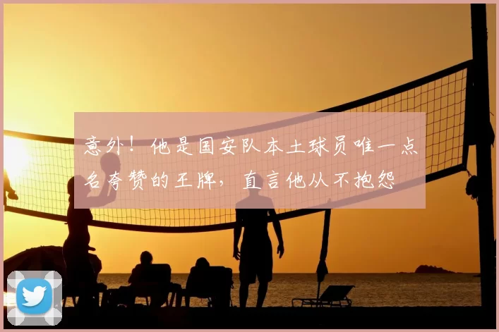 意外！他是国安队本土球员唯一点名夸赞的王牌，直言他从不抱怨