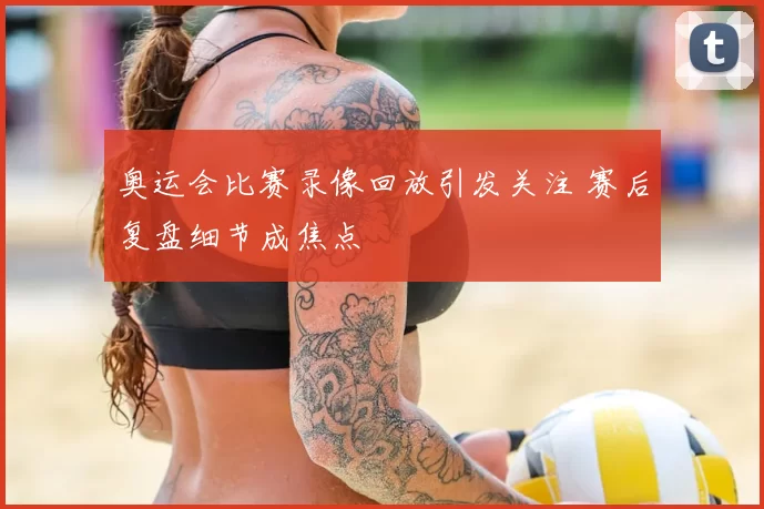 奥运会比赛录像回放引发关注 赛后复盘细节成焦点