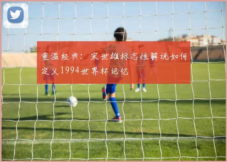 重温经典:宋世雄标志性解说如何定义1994世界杯记忆