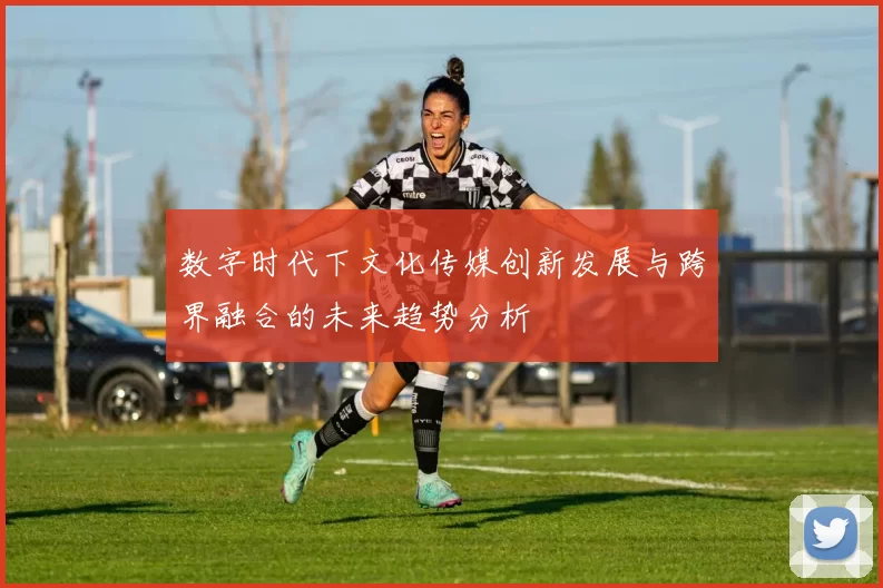 数字时代下文化传媒创新发展与跨界融合的未来趋势分析