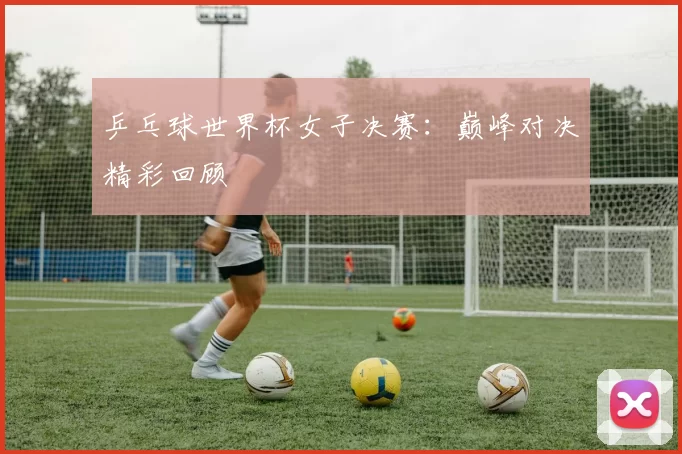 乒乓球世界杯女子决赛:巅峰对决精彩回顾