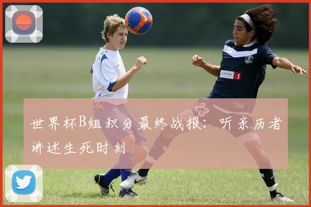 世界杯B组积分最终战报:听亲历者讲述生死时刻