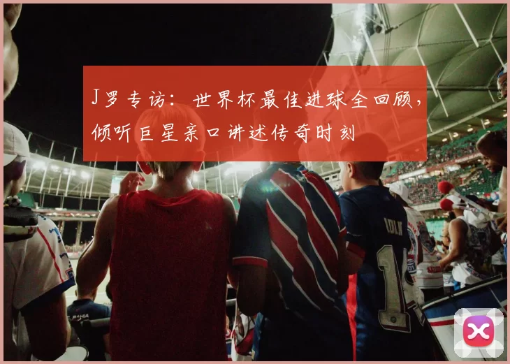 J罗专访：世界杯最佳进球全回顾，倾听巨星亲口讲述传奇时刻