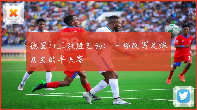 德国7比1狂胜巴西:一场改写足球历史的半决赛
