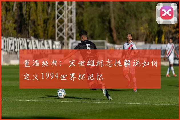 重温经典:宋世雄标志性解说如何定义1994世界杯记忆