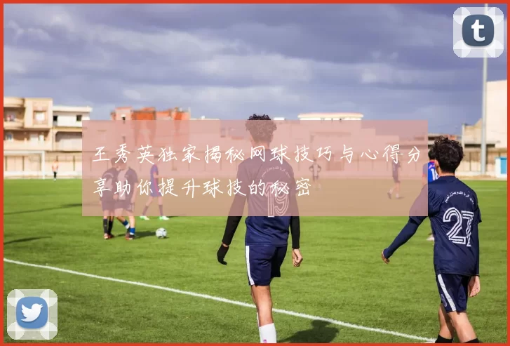 王秀英独家揭秘网球技巧与心得分享助你提升球技的秘密
