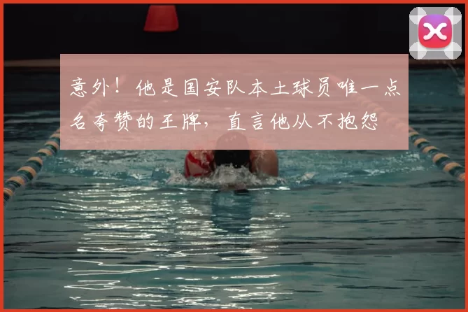 意外！他是国安队本土球员唯一点名夸赞的王牌，直言他从不抱怨