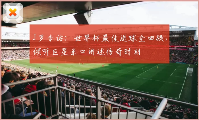 J罗专访：世界杯最佳进球全回顾，倾听巨星亲口讲述传奇时刻