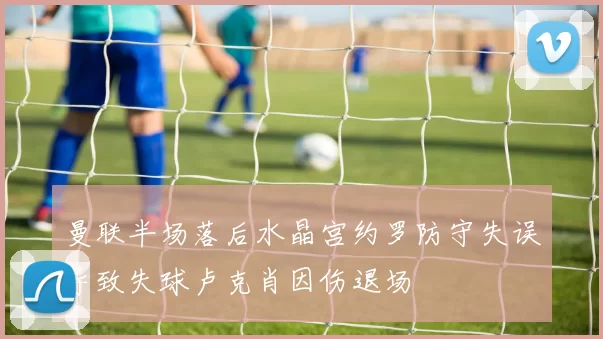 曼联半场落后水晶宫约罗防守失误导致失球卢克肖因伤退场