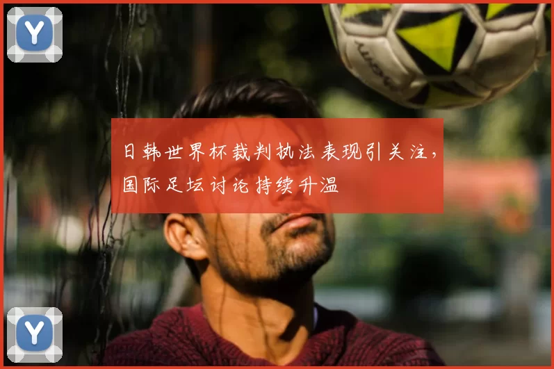 日韩世界杯裁判执法表现引关注，国际足坛讨论持续升温