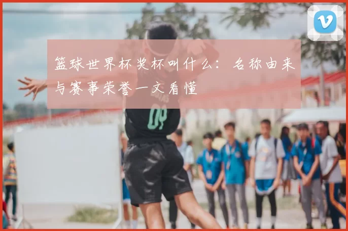 篮球世界杯奖杯叫什么:名称由来与赛事荣誉一文看懂