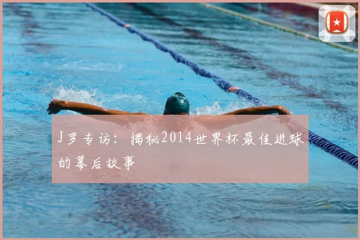 J罗专访：揭秘2014世界杯最佳进球的幕后故事
