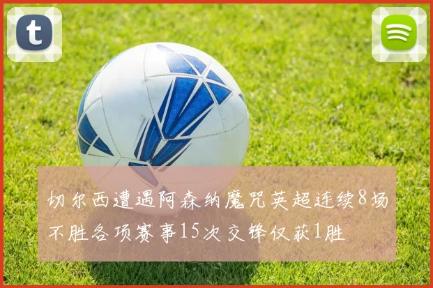 切尔西遭遇阿森纳魔咒英超连续8场不胜各项赛事15次交锋仅获1胜