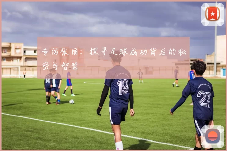 专访张丽：探寻足球成功背后的秘密与智慧