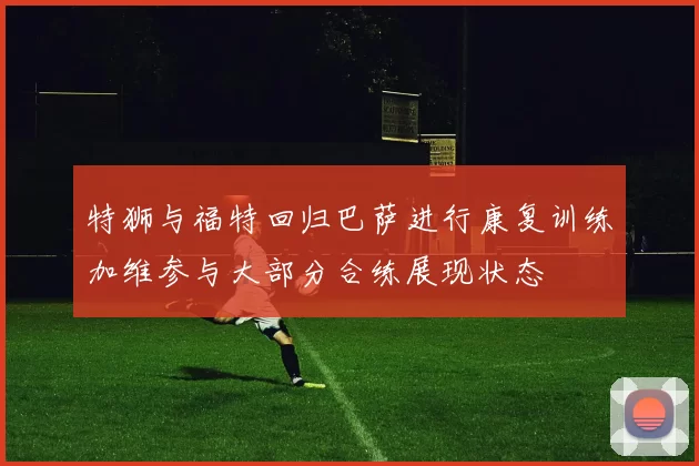 特狮与福特回归巴萨进行康复训练加维参与大部分合练展现状态