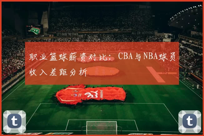 职业篮球薪资对比：CBA与NBA球员收入差距分析