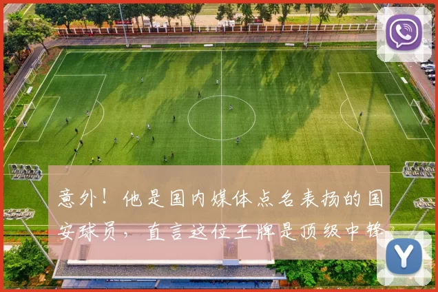 意外！他是国内媒体点名表扬的国安球员，直言这位王牌是顶级中锋