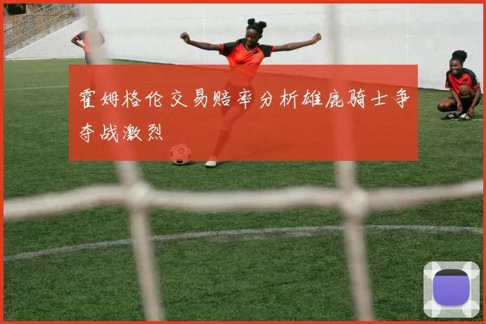 霍姆格伦交易赔率分析雄鹿骑士争夺战激烈