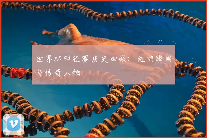 世界杯田径赛历史回顾:经典瞬间与传奇人物