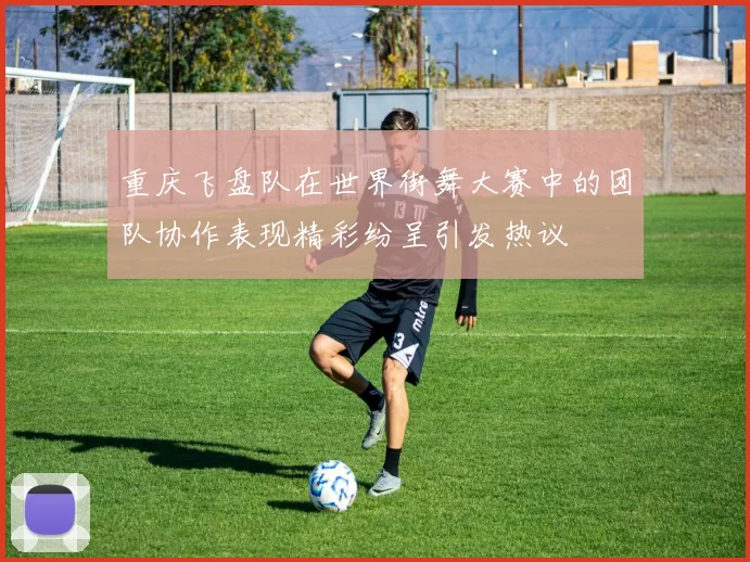 重庆飞盘队在世界街舞大赛中的团队协作表现精彩纷呈引发热议