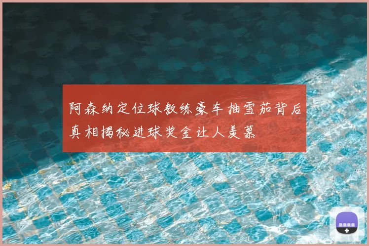 阿森纳定位球教练豪车抽雪茄背后真相揭秘进球奖金让人羡慕