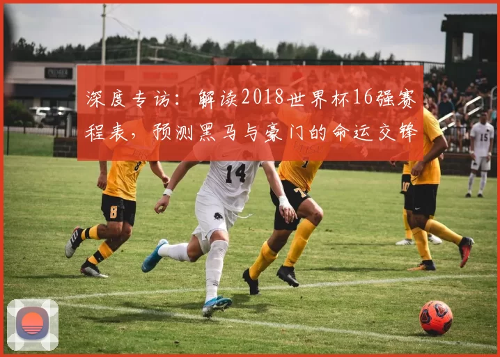 深度专访：解读2018世界杯16强赛程表，预测黑马与豪门的命运交锋