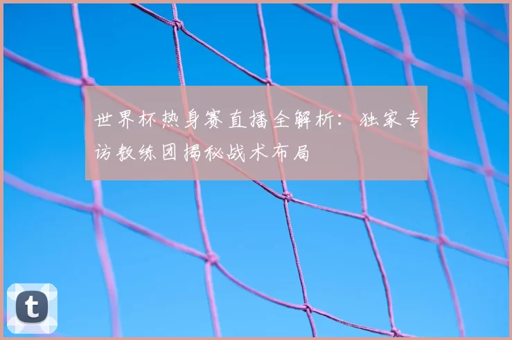 世界杯热身赛直播全解析：独家专访教练团揭秘战术布局