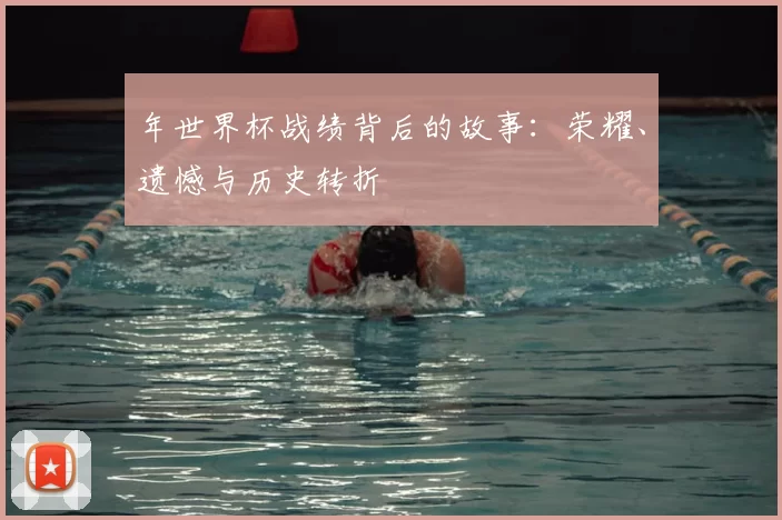 年世界杯战绩背后的故事：荣耀、遗憾与历史转折