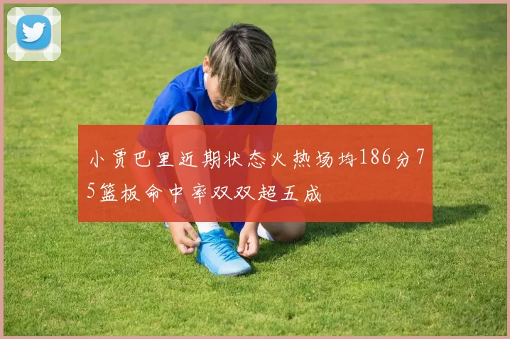 小贾巴里近期状态火热场均186分75篮板命中率双双超五成