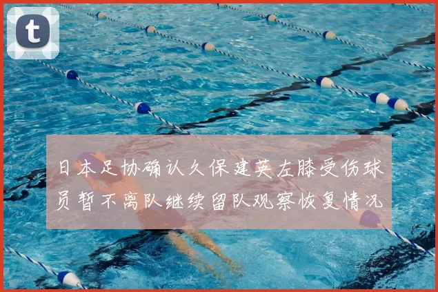 日本足协确认久保建英左膝受伤球员暂不离队继续留队观察恢复情况