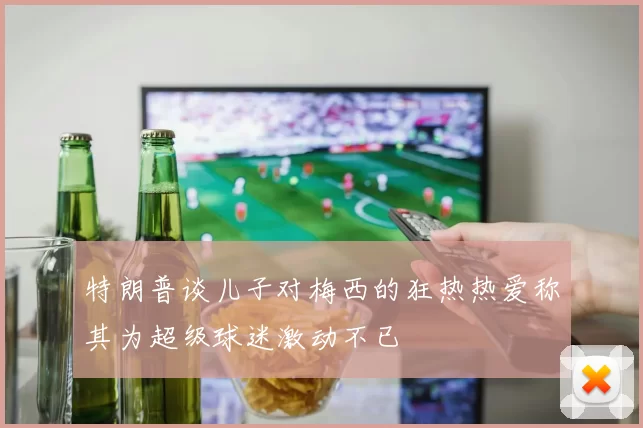 特朗普谈儿子对梅西的狂热热爱称其为超级球迷激动不已