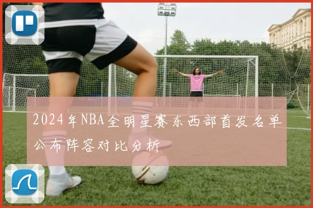 2024年NBA全明星赛东西部首发名单公布阵容对比分析
