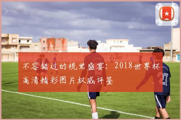 不容错过的视觉盛宴：2018世界杯高清精彩图片权威评鉴