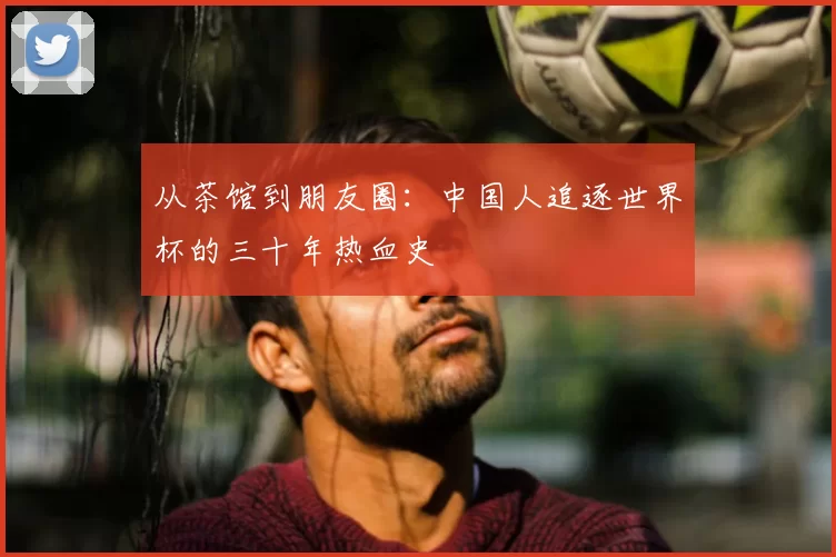 从茶馆到朋友圈：中国人追逐世界杯的三十年热血史