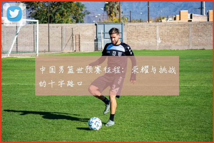 中国男篮世预赛征程：荣耀与挑战的十字路口